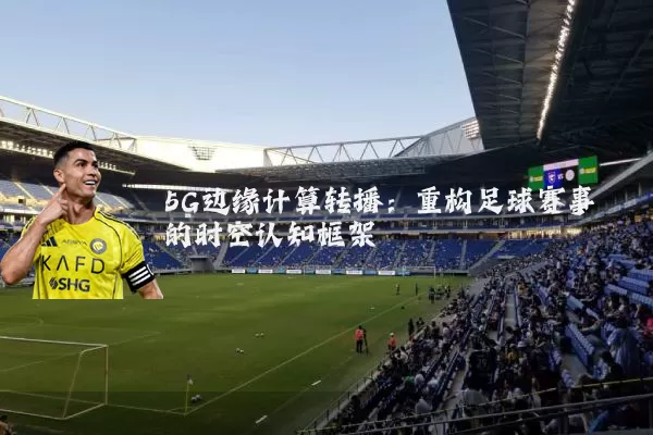 5G边缘计算转播：重构足球赛事的时空认知框架